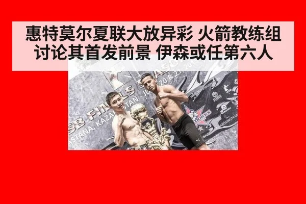 惠特莫尔夏联大放异彩 火箭教练组讨论其首发前景 伊森或任第六人