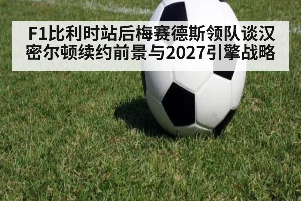 F1比利时站后梅赛德斯领队谈汉密尔顿续约前景与2027引擎战略