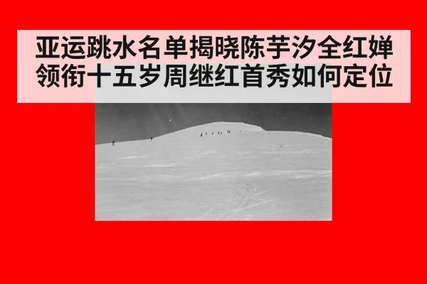 亚运跳水名单揭晓陈芋汐全红婵领衔十五岁周继红首秀如何定位