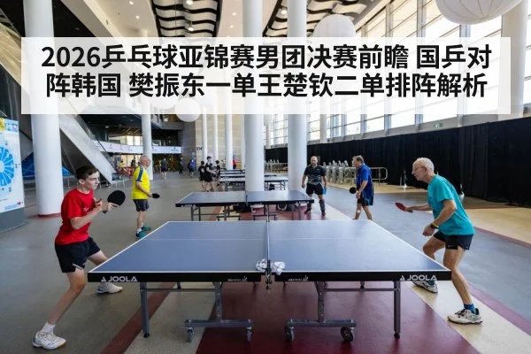 2026乒乓球亚锦赛男团决赛前瞻 国乒对阵韩国 樊振东一单王楚钦二单排阵解析