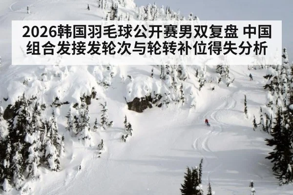 2026韩国羽毛球公开赛男双复盘 中国组合发接发轮次与轮转补位得失分析