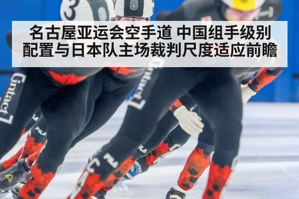 名古屋亚运会空手道 中国组手级别配置与日本队主场裁判尺度适应前瞻