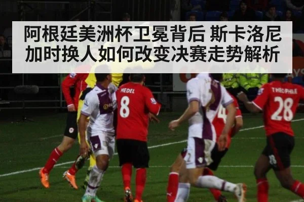 阿根廷美洲杯卫冕背后 斯卡洛尼加时换人如何改变决赛走势解析
